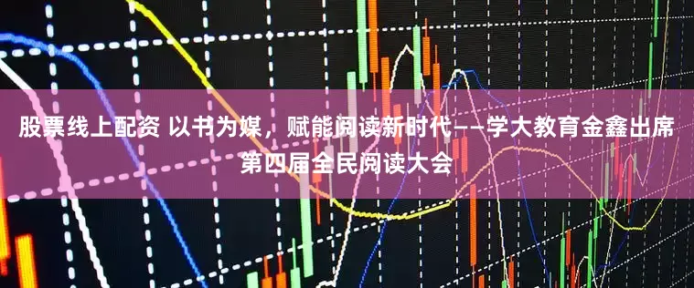 股票线上配资 以书为媒，赋能阅读新时代——学大教育金鑫出席第四届全民阅读大会
