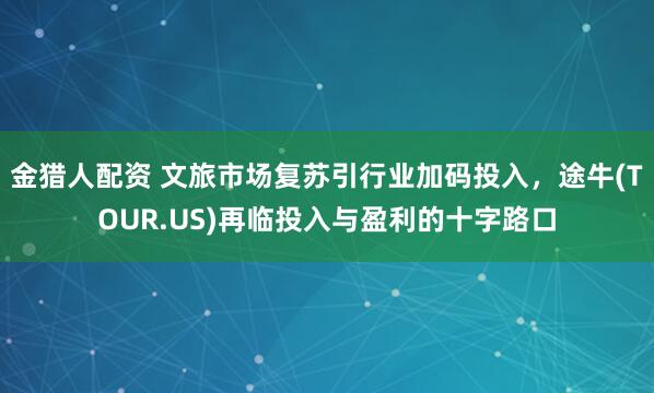 金猎人配资 文旅市场复苏引行业加码投入，途牛(TOUR.US)再临投入与盈利的十字路口