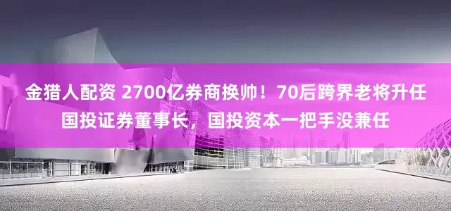 金猎人配资 2700亿券商换帅！70后跨界老将升任国投证券董事长，国投资本一把手没兼任