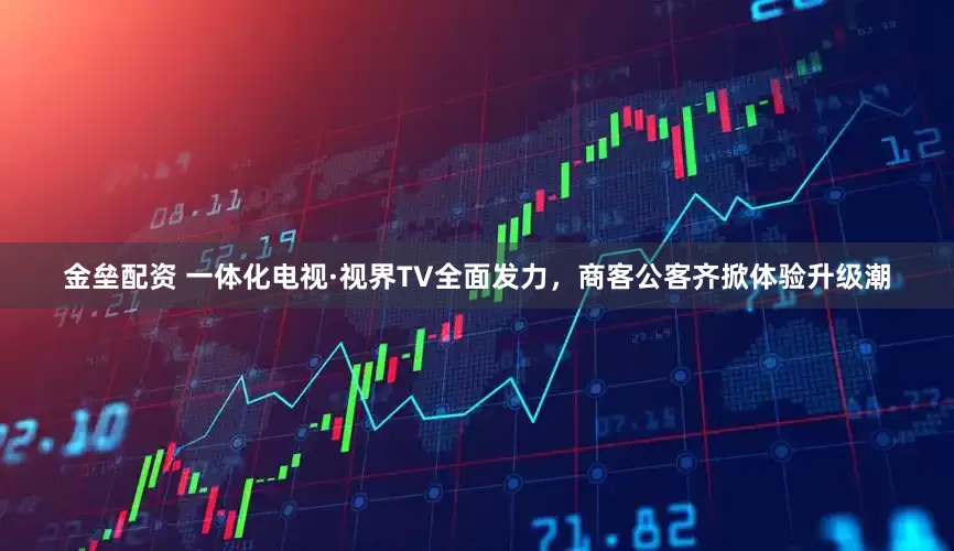 金垒配资 一体化电视·视界TV全面发力，商客公客齐掀体验升级潮